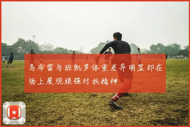 乌布雷与班凯罗体重差异明显却在场上展现顽强对抗精神