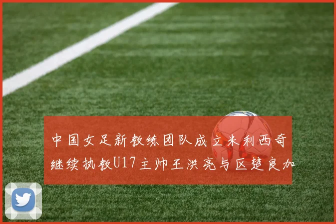 中国女足新教练团队成立米利西奇继续执教U17主帅王洪亮与区楚良加盟