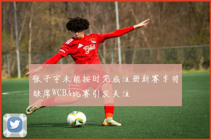 张子宇未能按时完成注册新赛季将缺席WCBA比赛引发关注