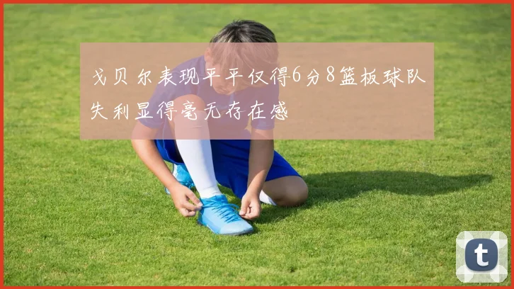 戈贝尔表现平平仅得6分8篮板球队失利显得毫无存在感