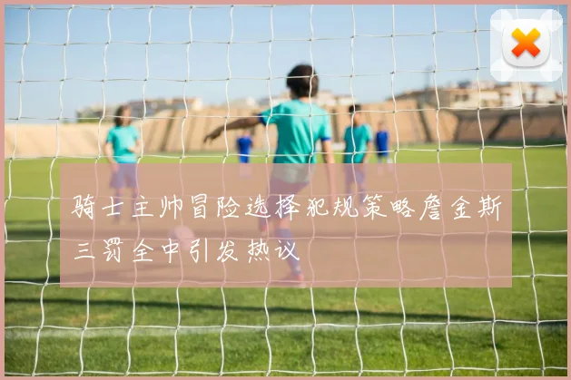骑士主帅冒险选择犯规策略詹金斯三罚全中引发热议