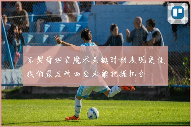 东契奇坦言魔术关键时刻表现更佳我们最后两回合未能把握机会