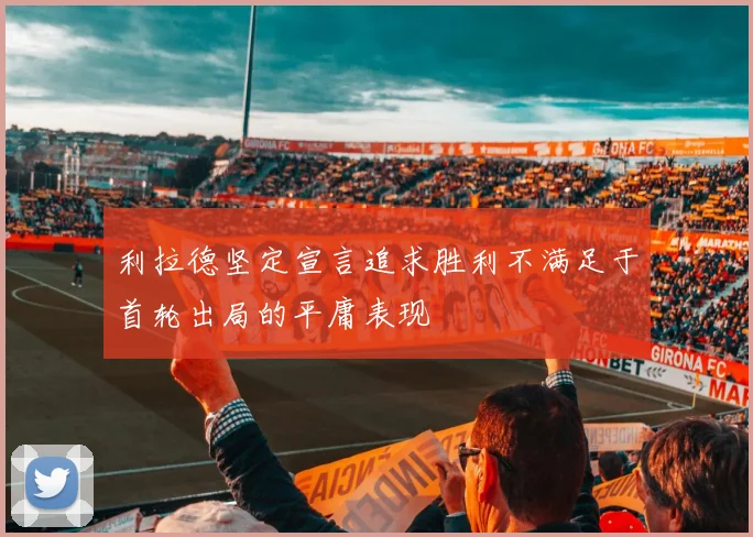 利拉德坚定宣言追求胜利不满足于首轮出局的平庸表现