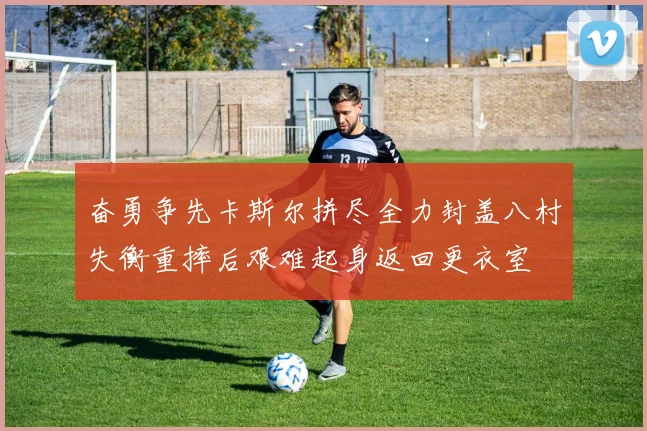 奋勇争先卡斯尔拼尽全力封盖八村失衡重摔后艰难起身返回更衣室