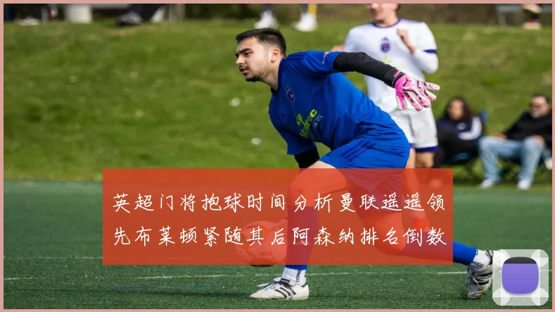 英超门将抱球时间分析曼联遥遥领先布莱顿紧随其后阿森纳排名倒数第三