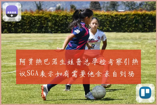 阿贾热巴若生娃普总孕检考察引热议SGA表示如有需要他会亲自到场