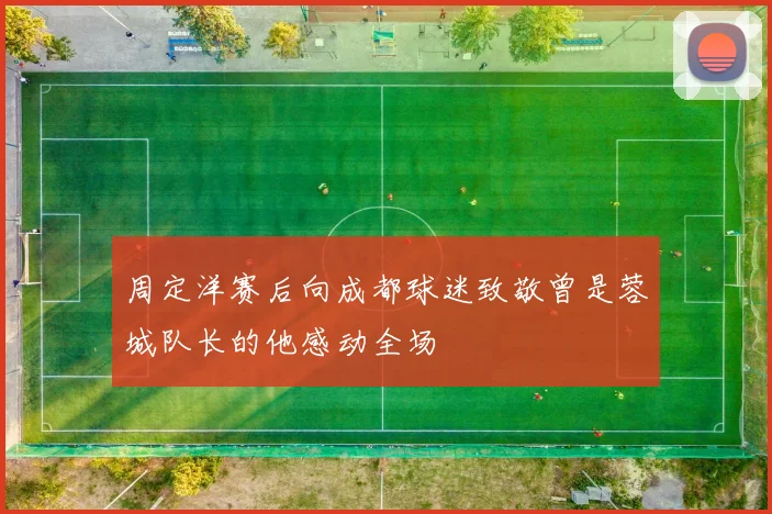 周定洋赛后向成都球迷致敬曾是蓉城队长的他感动全场