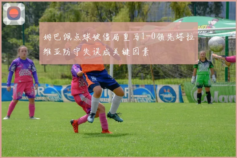 姆巴佩点球破僵局皇马1-0领先塔拉维亚防守失误成关键因素