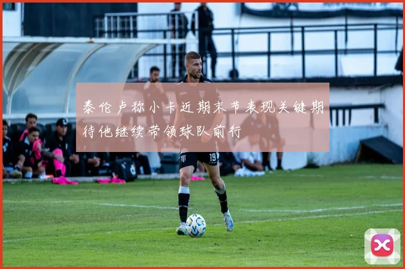 泰伦卢称小卡近期末节表现关键期待他继续带领球队前行