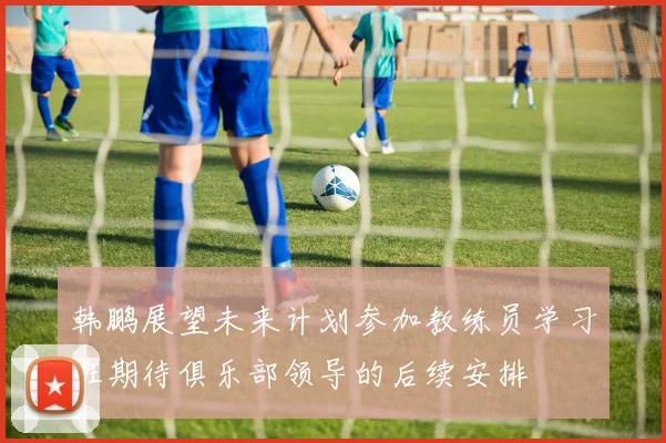 韩鹏展望未来计划参加教练员学习班期待俱乐部领导的后续安排