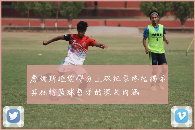 詹姆斯连续得分上双纪录终结揭示其独特篮球哲学的深刻内涵