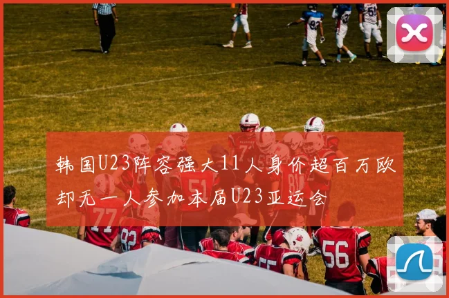 韩国U23阵容强大11人身价超百万欧却无一人参加本届U23亚运会