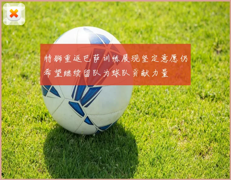 特狮重返巴萨训练展现坚定意愿仍希望继续留队为球队贡献力量