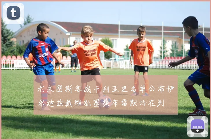 尤文图斯客战卡利亚里名单公布伊尔迪兹戴维孔塞桑布雷默均在列