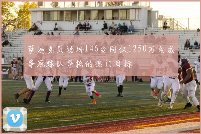 萨迪克贝场均146合同仅1250万或成争冠球队争抢的热门目标