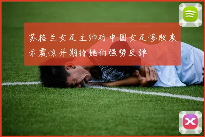 苏格兰女足主帅对中国女足惨败表示震惊并期待她们强势反弹