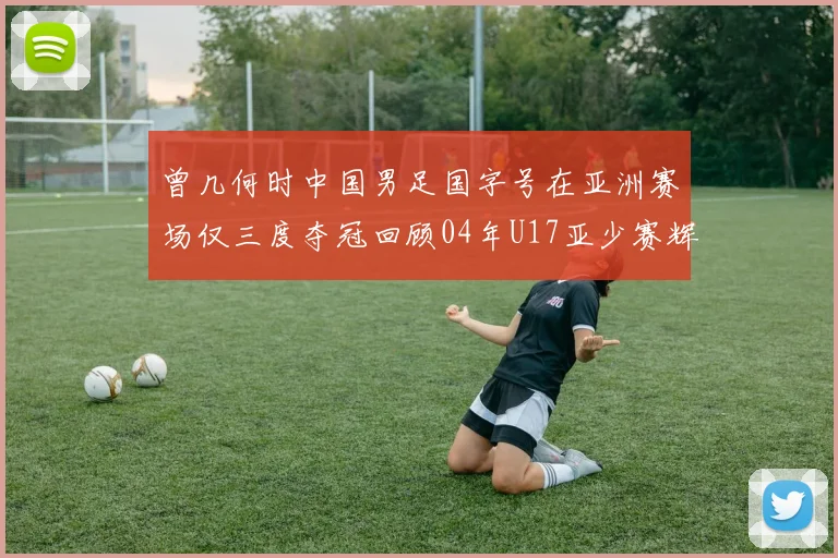 曾几何时中国男足国字号在亚洲赛场仅三度夺冠回顾04年U17亚少赛辉煌时刻