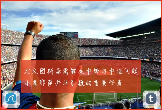 尤文图斯亟需解决中锋与中场问题小基耶萨并非引援的首要任务
