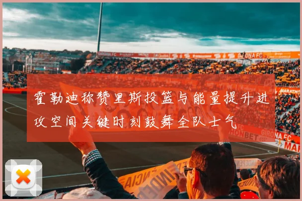 霍勒迪称赞里斯投篮与能量提升进攻空间关键时刻鼓舞全队士气