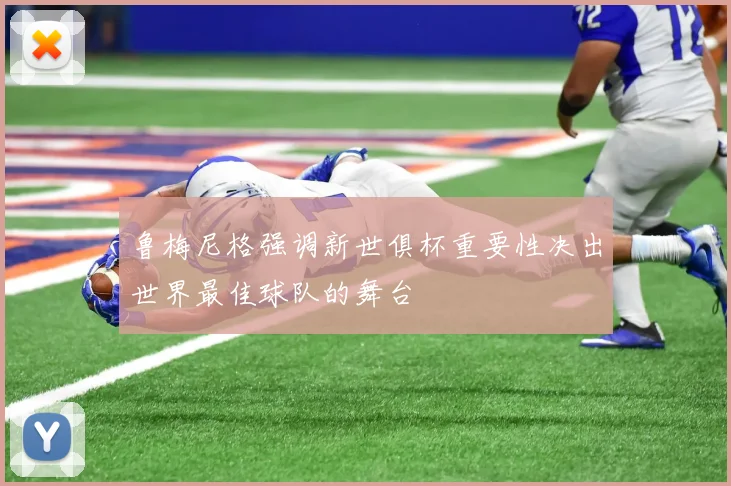 鲁梅尼格强调新世俱杯重要性决出世界最佳球队的舞台