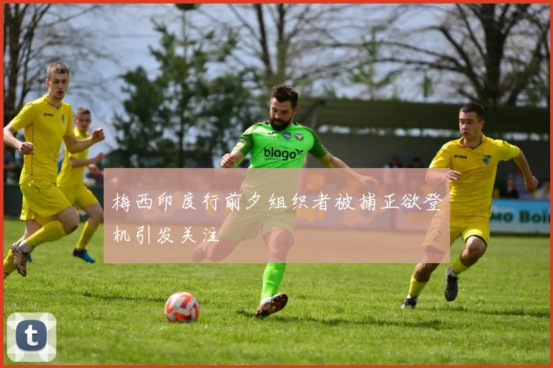 梅西印度行前夕组织者被捕正欲登机引发关注