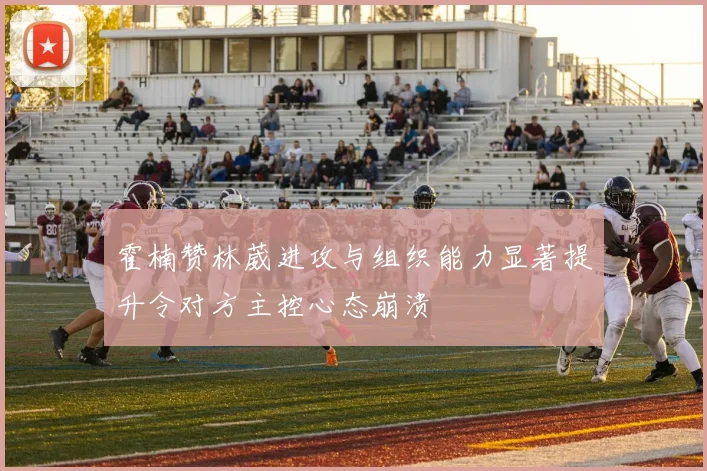 霍楠赞林葳进攻与组织能力显著提升令对方主控心态崩溃