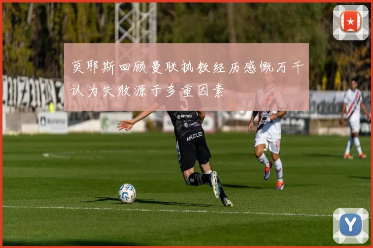 莫耶斯回顾曼联执教经历感慨万千认为失败源于多重因素