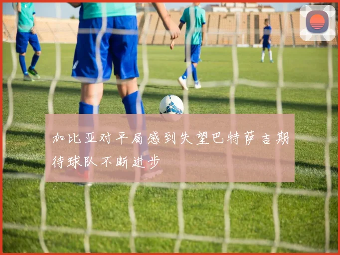 加比亚对平局感到失望巴特萨吉期待球队不断进步