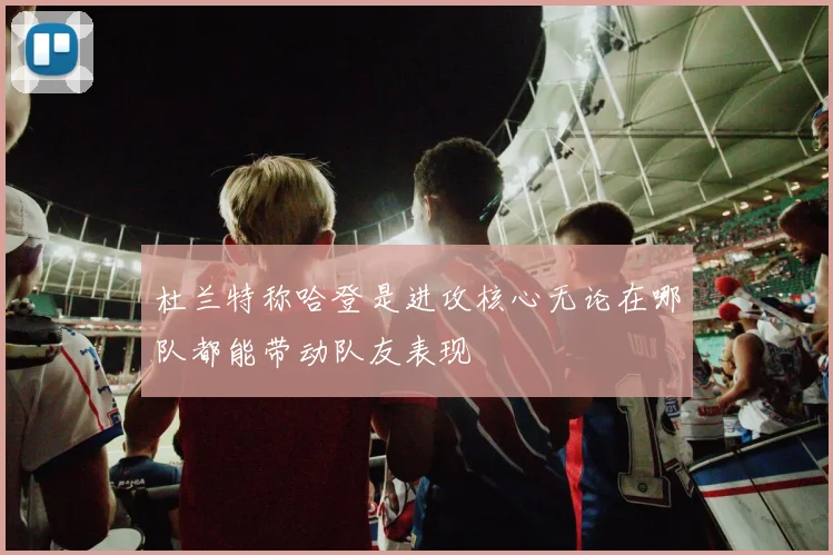 杜兰特称哈登是进攻核心无论在哪队都能带动队友表现