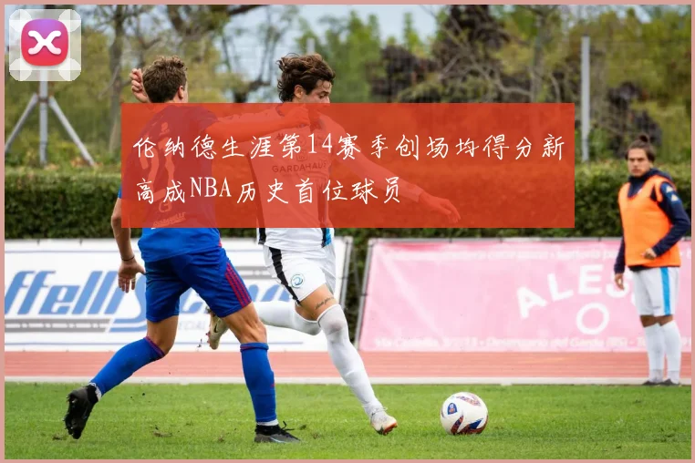 伦纳德生涯第14赛季创场均得分新高成NBA历史首位球员