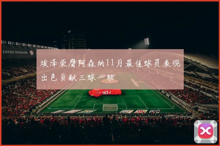 埃泽荣膺阿森纳11月最佳球员表现出色贡献三球一助