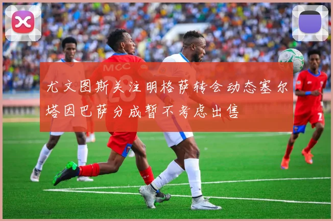 尤文图斯关注明格萨转会动态塞尔塔因巴萨分成暂不考虑出售