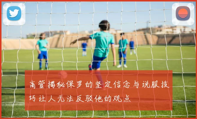高管揭秘保罗的坚定信念与说服技巧让人无法反驳他的观点