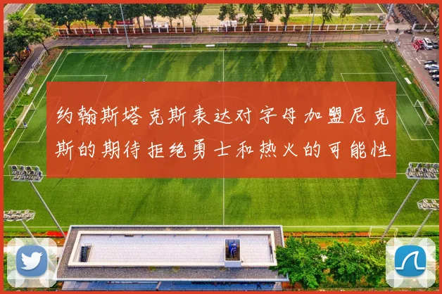 约翰斯塔克斯表达对字母加盟尼克斯的期待拒绝勇士和热火的可能性