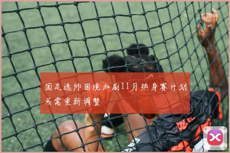 国足选帅困境加剧11月热身赛计划或需重新调整