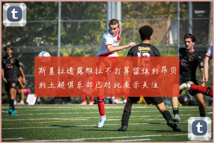斯基拉透露维拉不打算留住利昂贝利土超俱乐部已对此表示关注