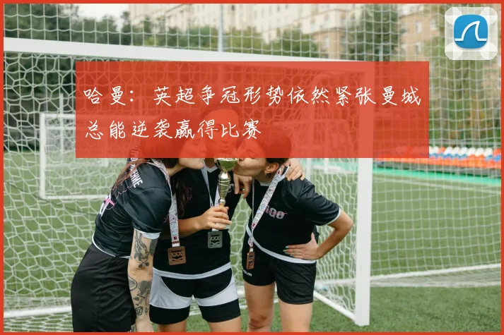 哈曼：英超争冠形势依然紧张曼城总能逆袭赢得比赛