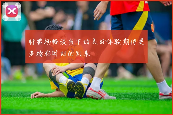 特雷杨畅谈当下的美好体验期待更多精彩时刻的到来