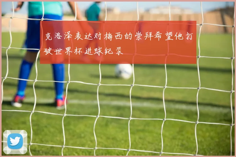 克洛泽表达对梅西的崇拜希望他打破世界杯进球纪录