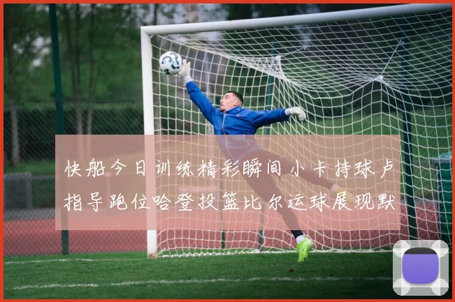 快船今日训练精彩瞬间小卡持球卢指导跑位哈登投篮比尔运球展现默契