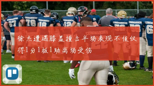 徐杰遭遇膝盖撞击半场表现不佳仅得1分1板1助离场受伤